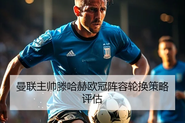 曼联主帅滕哈赫欧冠阵容轮换策略评估
